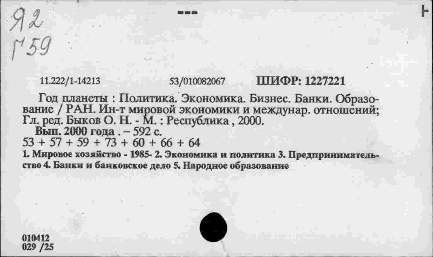 ﻿11.222/1-14213	53/010082067 ШИФР: 1227221
Год планеты : Политика. Экономика. Бизнес. Банки. Образование / РАН. Ин-т мировой экономики и междунар. отношений; Гл. ред. Быков О. Н. - М.: Республика, 2000.
Вып. 2000 года . - 592 с.
53 + 57 + 59 + 73 + 60 + 66 + 64
1. Мировое хозяйство -1985- 2. Экономика и политика 3. Предпринимательство 4. Банки и банковское дело 5. Народное образование
010412 029 /25